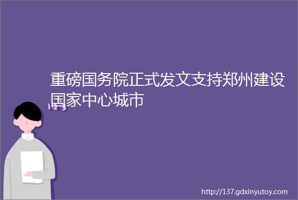 重磅国务院正式发文支持郑州建设国家中心城市